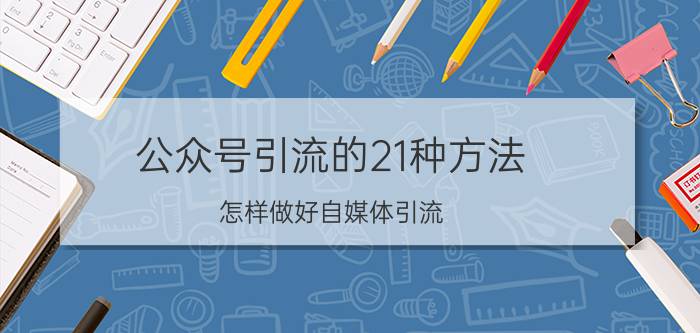 公众号引流的21种方法 怎样做好自媒体引流？